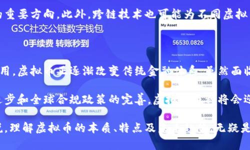 虚拟币币种（Cryptocurrency）是基于密码学技术的数字或虚拟货币，它利用区块链技术确保交易的安全与透明。与传统的法定货币不同，虚拟币不依赖于中央银行或政府的发行，而是通过分布式网络进行管理。这种新兴的货币形式近年来在全球范围内引发了广泛的关注和讨论。

### 什么是虚拟币

虚拟币是指一种非物质的货币形式，通常以电子文件的形式存在。和我们日常使用的现金或银行卡不同，虚拟币不具备实体形态，而是通过加密算法生成和管理。这种加密机制既确保了交易的安全性，同时也提升了用户隐私保护。

### 虚拟币的特点

去中心化

虚拟币的一个重要特征是去中心化。传统的金融体系存在着中央银行及其他金融机构的控制，而虚拟币通过区块链技术，实现了去中心化的管理。每一个用户都可以成为网络的一部分，参与到交易和数据的验证中，这种模式降低了操作成本，并提高了交易的透明度。

匿名性与隐私性

虽然所有的交易记录都存储在公开的区块链上，但虚拟币用户的身份信息通常是匿名的。这种特性为用户提供了隐私保护，也使得虚拟币在某些情况下被广泛用于规避监管、洗钱等非法活动。然而，这也是许多国家对虚拟币监管的原因之一。

有限供应

大多数虚拟币（如比特币）设定了有限的供应量。以比特币为例，其总量设定为2100万个。这种稀缺性使得虚拟币具有一定的价值储存特性，类似于贵金属。此外，有限供应也为虚拟币的价值波动提供了基础。

### 虚拟币的交易与挖矿

交易方式

虚拟币的交易通常通过专门的交易所进行，用户可以在这些平台上进行币种之间的兑换，或将虚拟币兑换为法定货币。交易流程通常包括注册账号、资金充值、选择交易对、下单、完成交易等步骤。

挖矿机制

许多虚拟币采用挖矿机制作为生成新币及验证交易的手段。矿工通过计算复杂的数学题，来获得新产生的虚拟币，并支持网络运作。这一过程消耗大量的计算资源和电力，但也为参与者提供了奖励机制，激励他们维护网络安全。

### 虚拟币的应用场景

投资与投机

当前，投资虚拟币成为许多人追逐财富增长的一种方式。由于虚拟币市场的波动性极大，投资者可以通过买卖差价获得收益。然而，这种投资方式存在极高的风险，新手投资者需要格外谨慎。

跨境支付

虚拟币在跨境支付中展现出广阔的应用前景。因为虚拟币可以降低交易成本，加快跨国支付的时间，尤其是在传统银行业务无法覆盖的地区，虚拟币的优势尤为明显。

智能合约与去中心化应用

某些虚拟币（如以太坊）不仅是一种支付手段，更支持智能合约和去中心化应用（DApps）的开发。智能合约是一种自执行的协议，能够在合同条件得到满足时自动执行，消除中介的需要。

### 虚拟币的未来趋势

监管与合规

随着虚拟币市场的发展，越来越多的国家开始对其进行监管。政府希望建立相对安全的交易环境，防止洗钱、诈骗等行为。同时，也希望保护投资者的权益。在未来，虚拟币的合规性将至关重要，将直接影响其市场发展。

技术创新

技术持续进步将推动虚拟币的进一步发展。例如，区块链技术的升级、交易速度的提升以及体系安全性的增强，都是未来发展的重要方向。此外，跨链技术也可能为不同虚拟币之间的互操作性提供解决方案。

### 总结

虚拟币币种以其独特的去中心化特性、匿名性及有限供应引发了全球范围内的关注与讨论。从投资、支付到智能合约的广泛应用，虚拟币正逐渐改变传统金融体系。虽然面临许多挑战，包括监管、技术问题及市场波动性，但其潜力依然不可小觑。

至今，虚拟币的发展已经吸引了无数的投资者，允许每个人利用其技术与理论走向更广阔的金融自由。未来，随着技术的不断进步和全球合规政策的完善，虚拟币币种将会迎来更加繁荣的时代。

通过以上的分析，我们可以看到虚拟币不仅仅是一种新兴的货币形式，更是技术、金融与社会发展的交汇点。对于大众用户来说，理解虚拟币的本质、特点及未来趋势，无疑是其财务管理和投资决策中不可或缺的知识要素。希望本篇介绍能够帮助你更好地理解虚拟币的世界，把握住这个时代的脉搏。